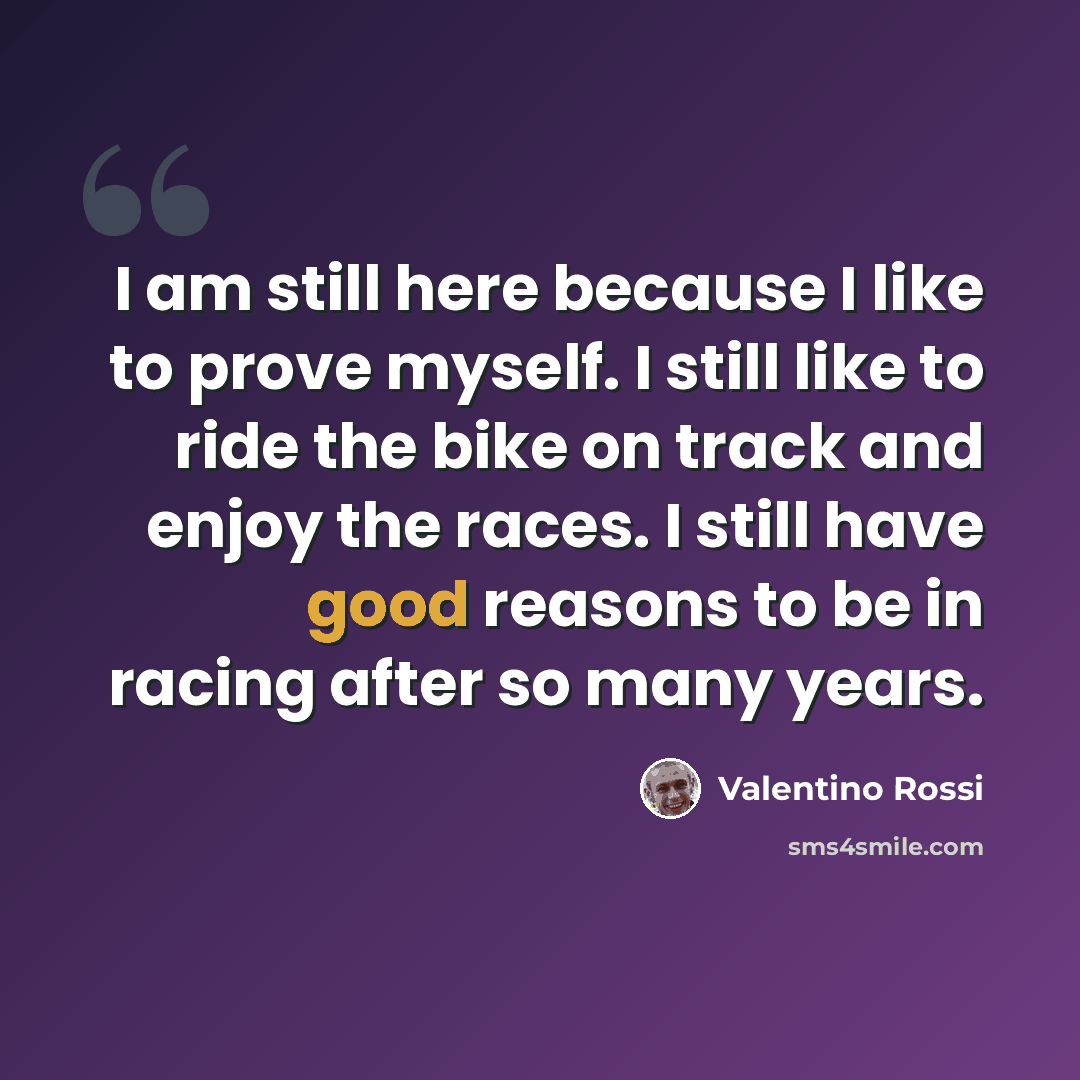 “I am still here because I like to prove myself. I still like to ride the bike on track and enjoy the races. I still have good reasons to be in racing after so many years.” quote by Valentino Rossi
