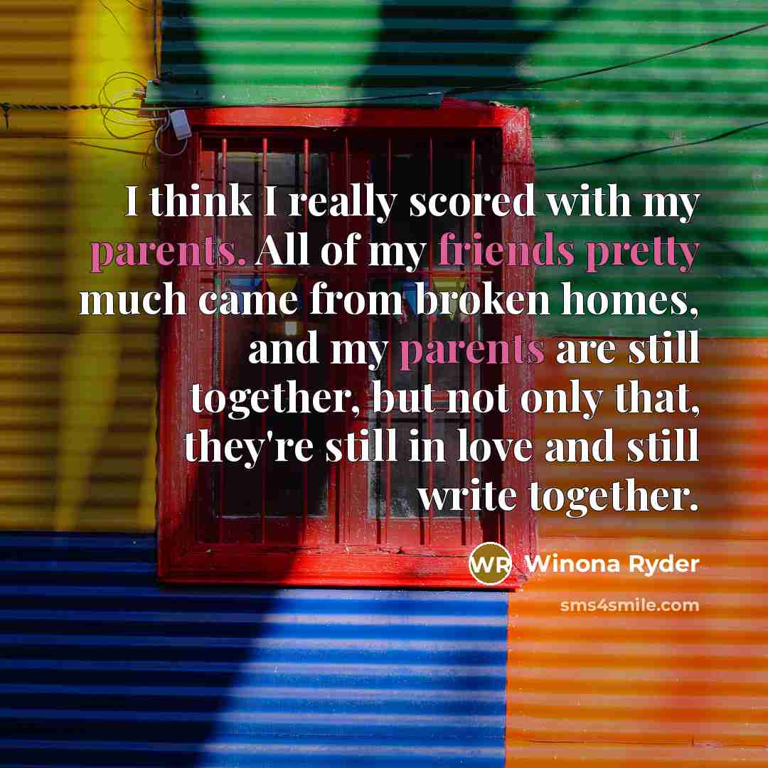 “I think I really scored with my parents. All of my friends pretty much came from broken homes, and my parents are still together, but not only that, they're still in love and still write together.” quote by Winona Ryder