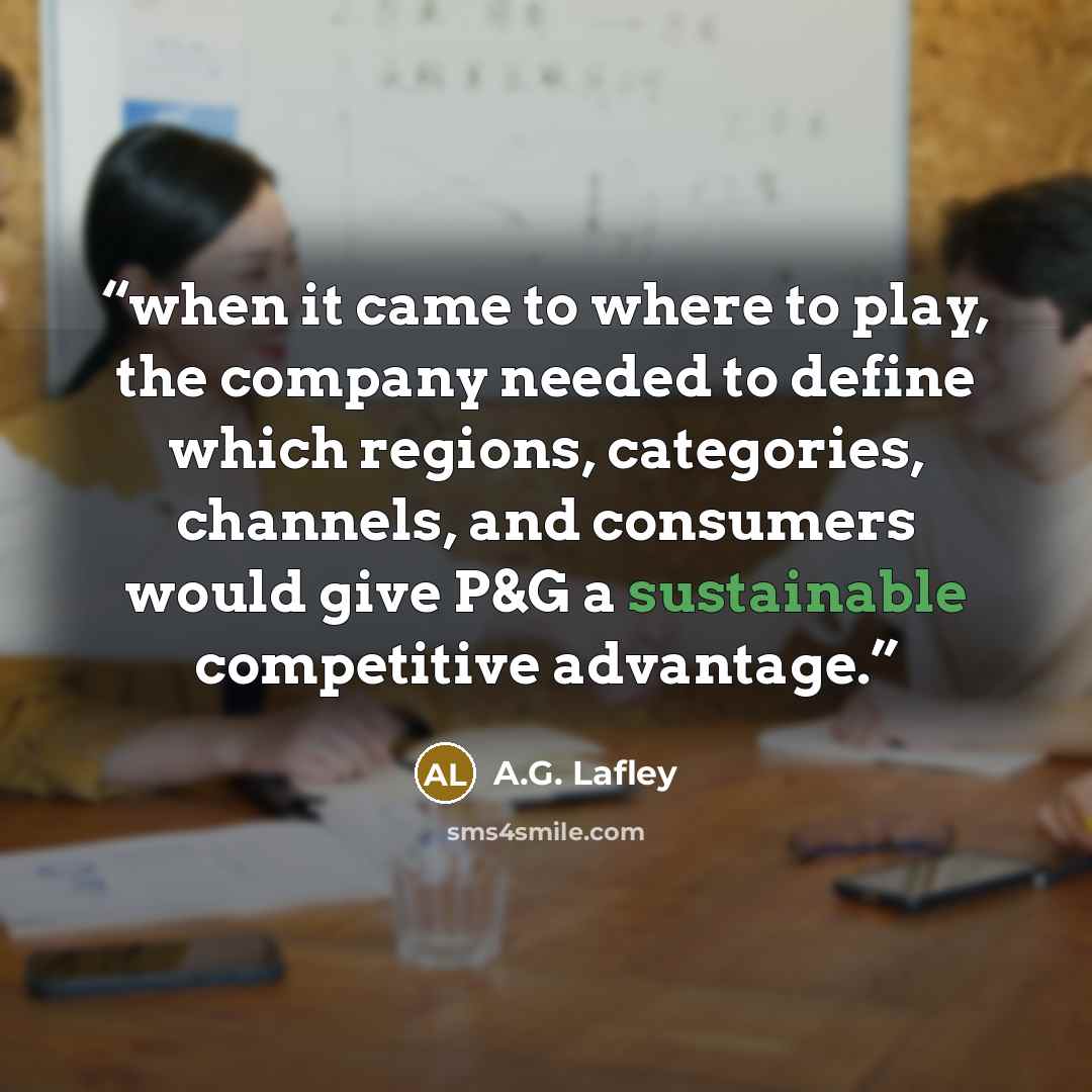 “when it came to where to play, the company needed to define which regions, categories, channels, and consumers would give P&G a sustainable competitive advantage.” quote by A.G. Lafley