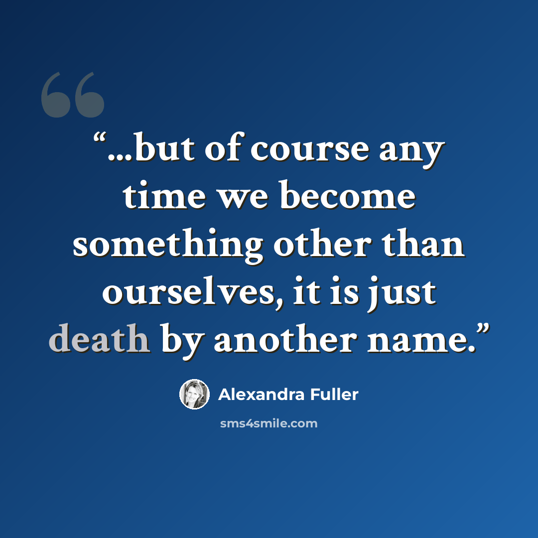 “...but of course any time we become something other than ourselves, it is just death by another name.” quote by Alexandra Fuller