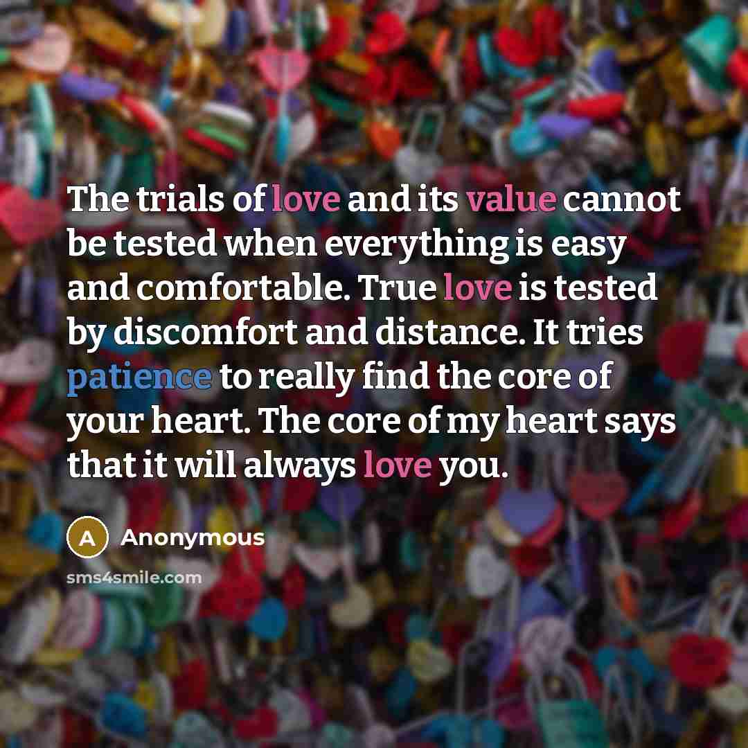 “The trials of love and its value cannot be tested when everything is easy and comfortable. True love is tested by discomfort and distance. It tries patience to really find the core of your heart. The core of my heart says that it will always love you.” quote by Anonymous