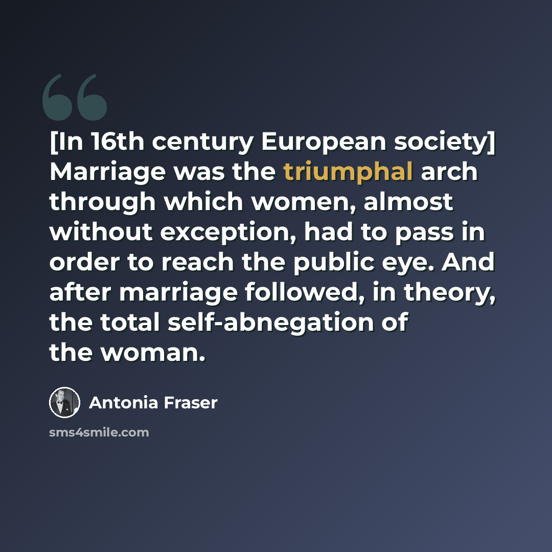 “[In 16th century European society] Marriage was the triumphal arch through which women, almost without exception, had to pass in order to reach the public eye. And after marriage followed, in theory, the total self-abnegation of the woman.” quote by Antonia Fraser