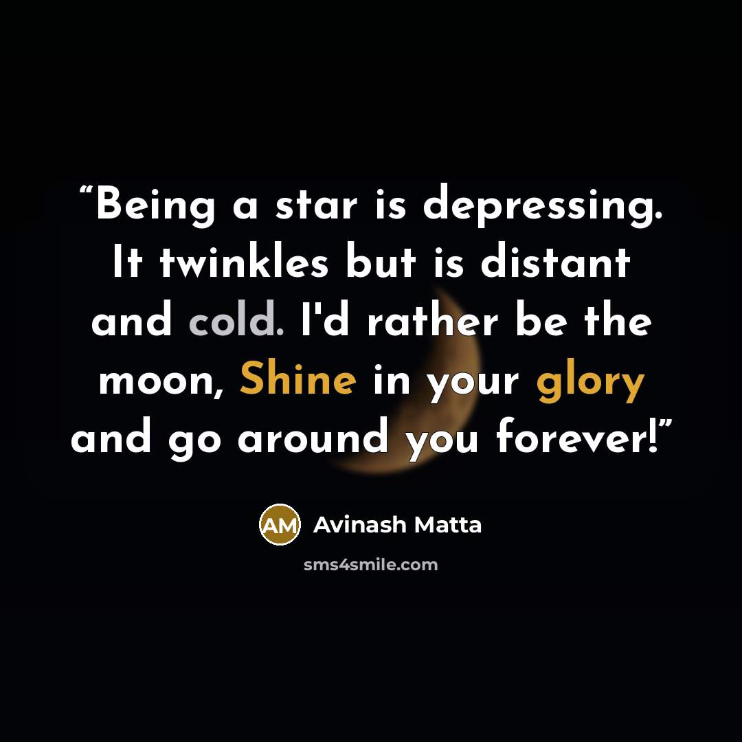 “Being a star is depressing. It twinkles but is distant and cold. I'd rather be the moon, Shine in your glory and go around you forever!” quote by Avinash Matta