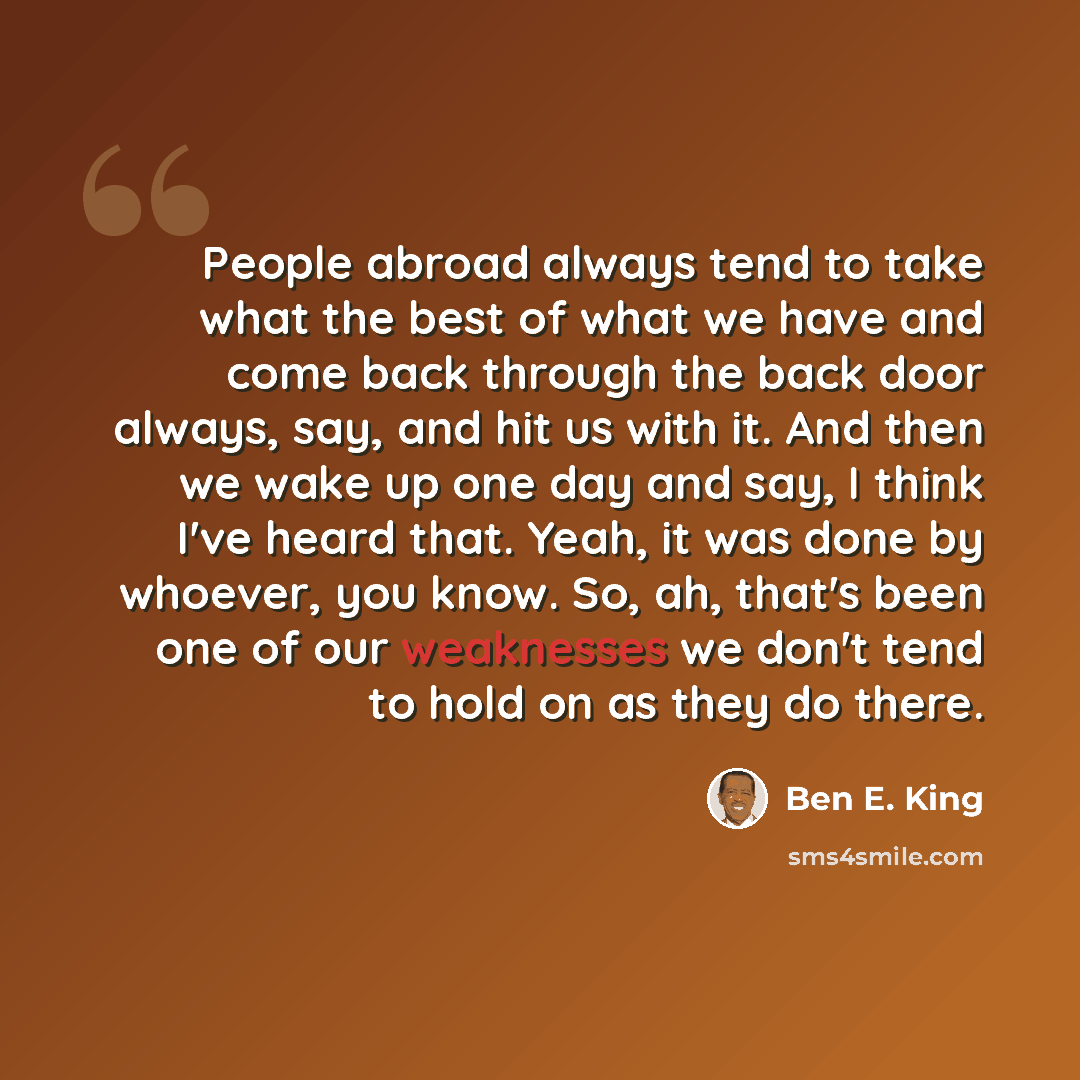 “People abroad always tend to take what the best of what we have and come back through the back door always, say, and hit us with it. And then we wake up one day and say, I think I've heard that. Yeah, it was done by whoever, you know. So, ah, that's been one of our weaknesses we don't tend to hold…” quote by Ben E. King