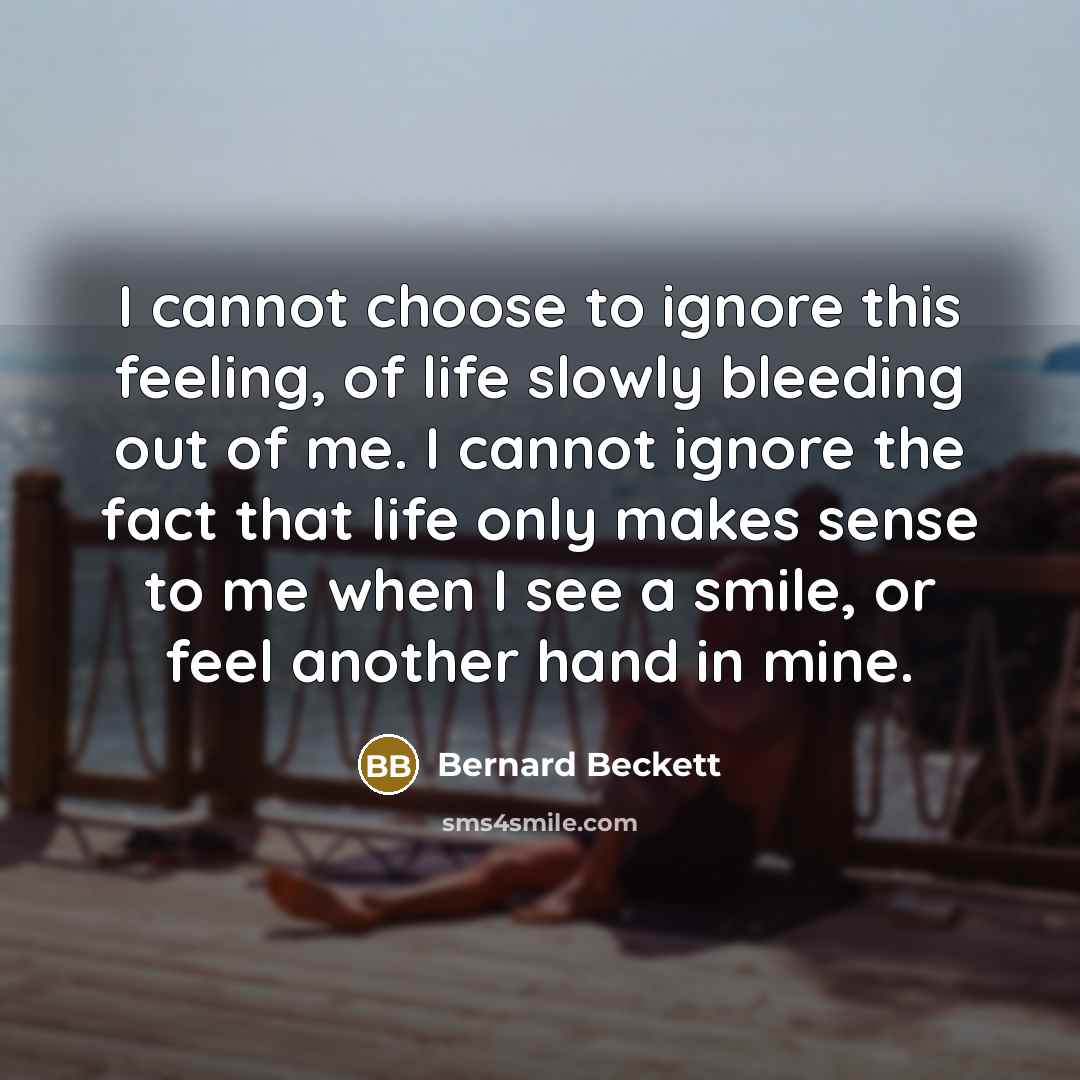 “I cannot choose to ignore this feeling, of life slowly bleeding out of me. I cannot ignore the fact that life only makes sense to me when I see a smile, or feel another hand in mine.” quote by Bernard Beckett