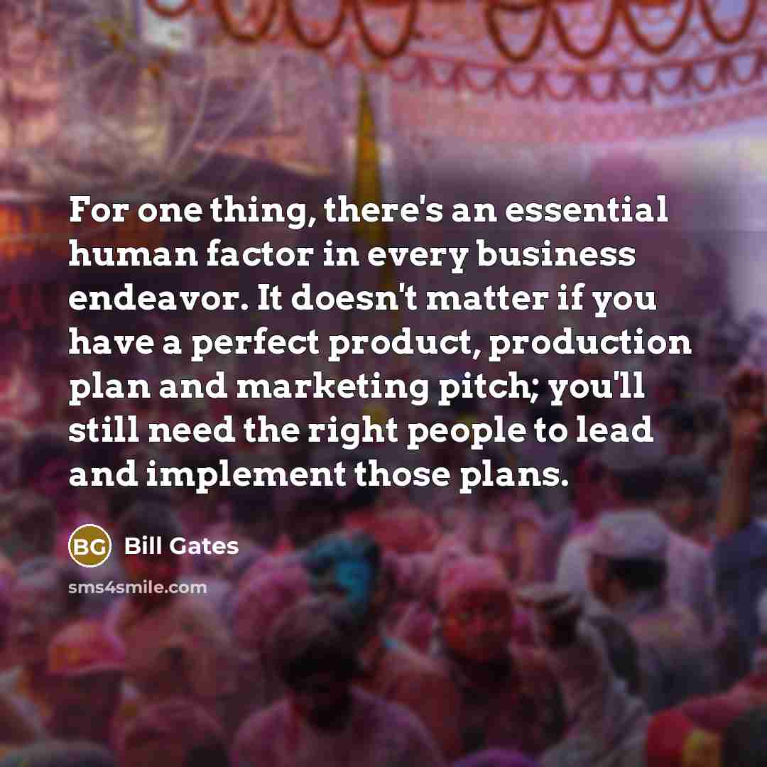 “For one thing, there's an essential human factor in every business endeavor. It doesn't matter if you have a perfect product, production plan and marketing pitch; you'll still need the right people to lead and implement those plans.” quote by Bill Gates