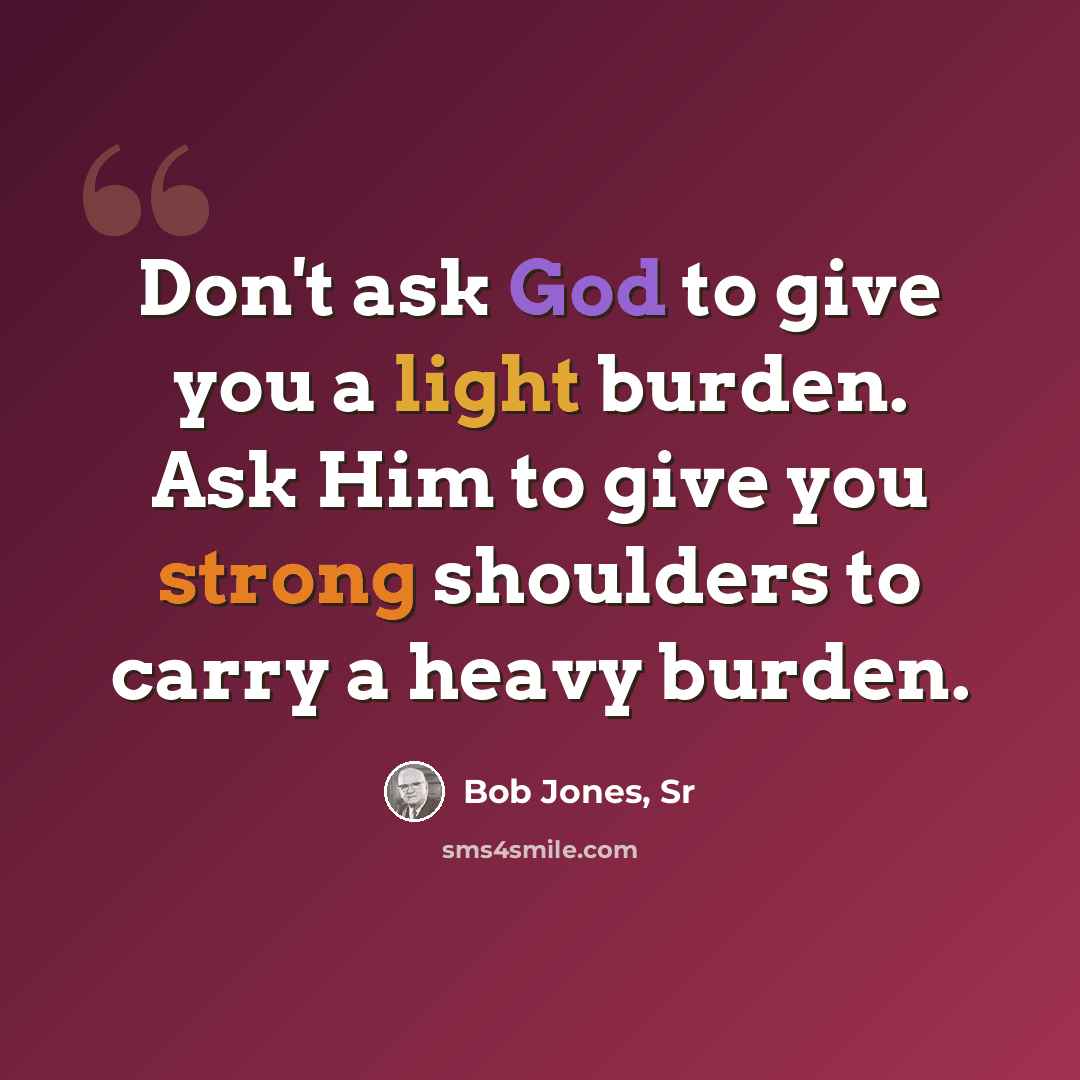 “Don't ask God to give you a light burden. Ask Him to give you strong shoulders to carry a heavy burden.” quote by Bob Jones, Sr