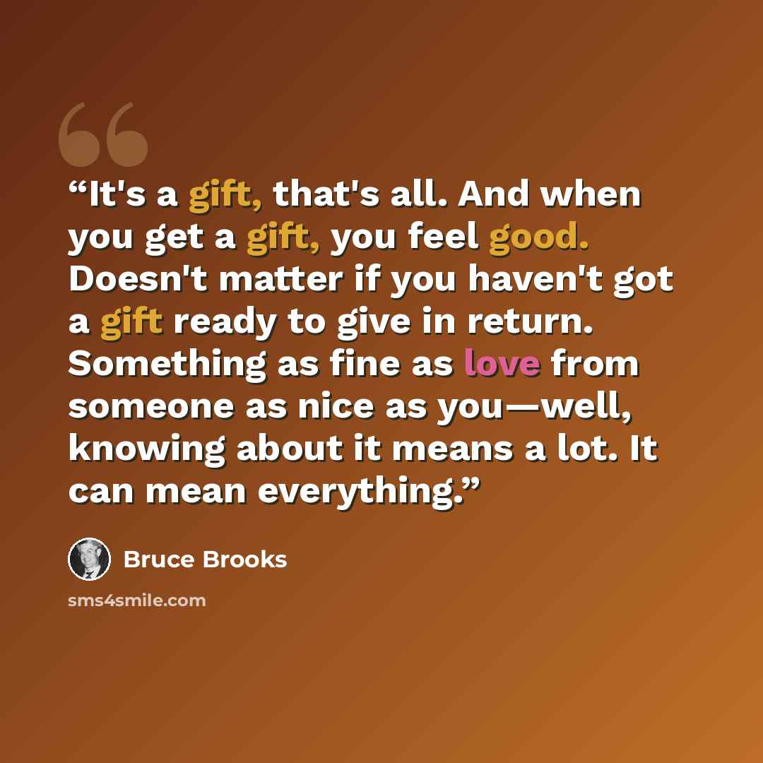 “It's a gift, that's all. And when you get a gift, you feel good. Doesn't matter if you haven't got a gift ready to give in return. Something as fine as love from someone as nice as you—well, knowing about it means a lot. It can mean everything.” quote by Bruce Brooks