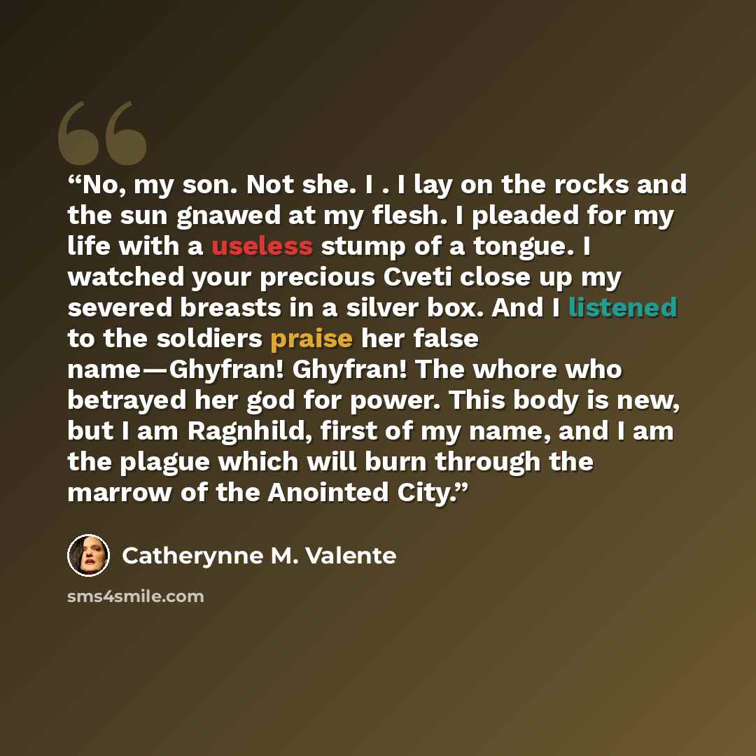 “No, my son. Not she. I . I lay on the rocks and the sun gnawed at my flesh. I pleaded for my life with a useless stump of a tongue. I watched your precious Cveti close up my severed breasts in a silver box. And I listened to the soldiers praise her false name—Ghyfran! Ghyfran! The whore who…” quote by Catherynne M. Valente