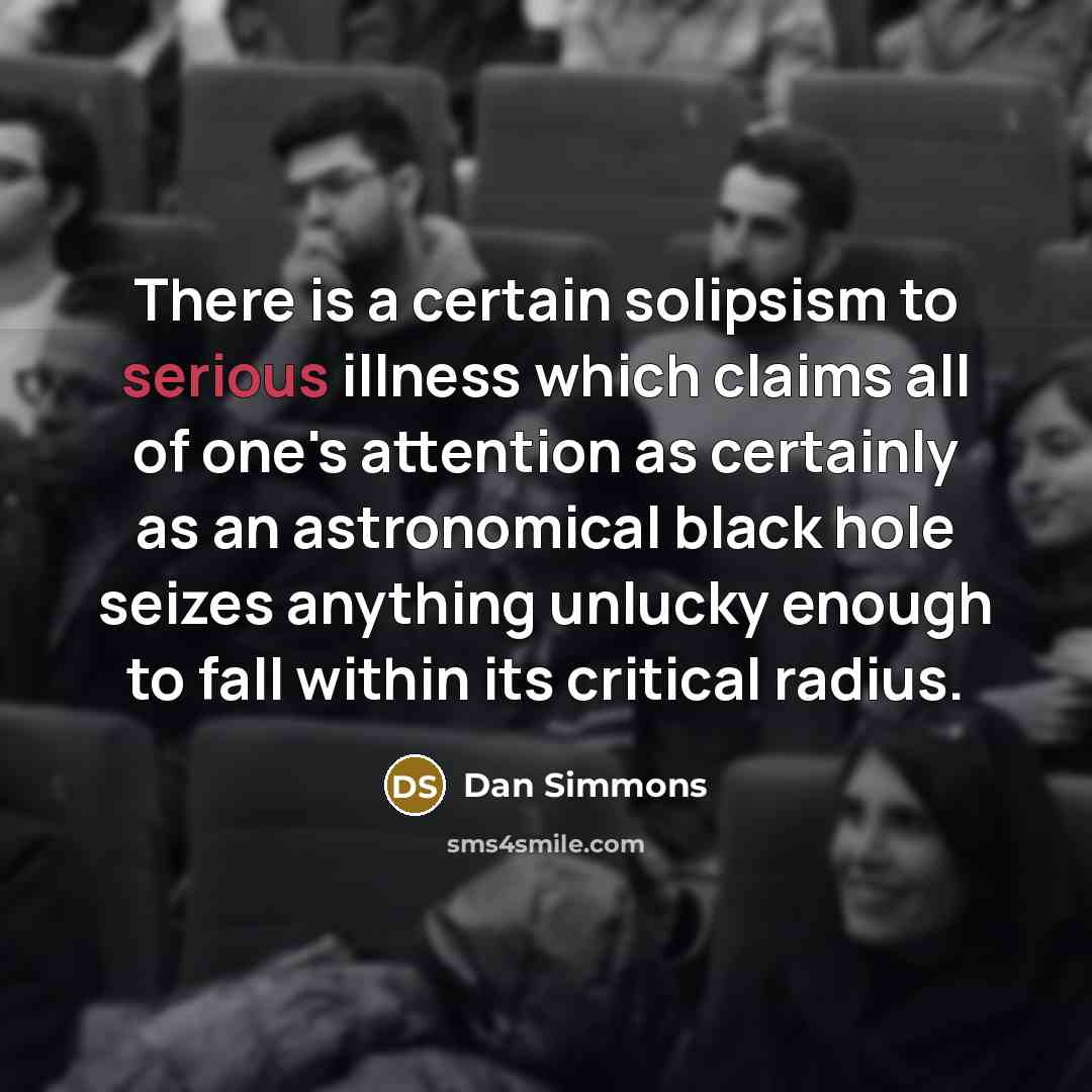 “There is a certain solipsism to serious illness which claims all of one's attention as certainly as an astronomical black hole seizes anything unlucky enough to fall within its critical radius.” quote by Dan Simmons