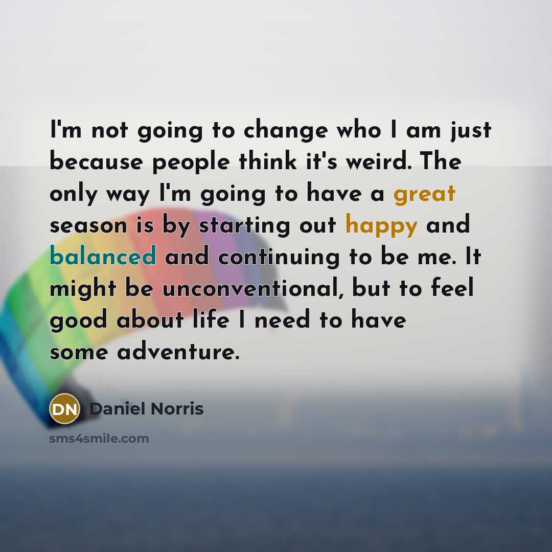 “I'm not going to change who I am just because people think it's weird. The only way I'm going to have a great season is by starting out happy and balanced and continuing to be me. It might be unconventional, but to feel good about life I need to have some adventure.” quote by Daniel Norris