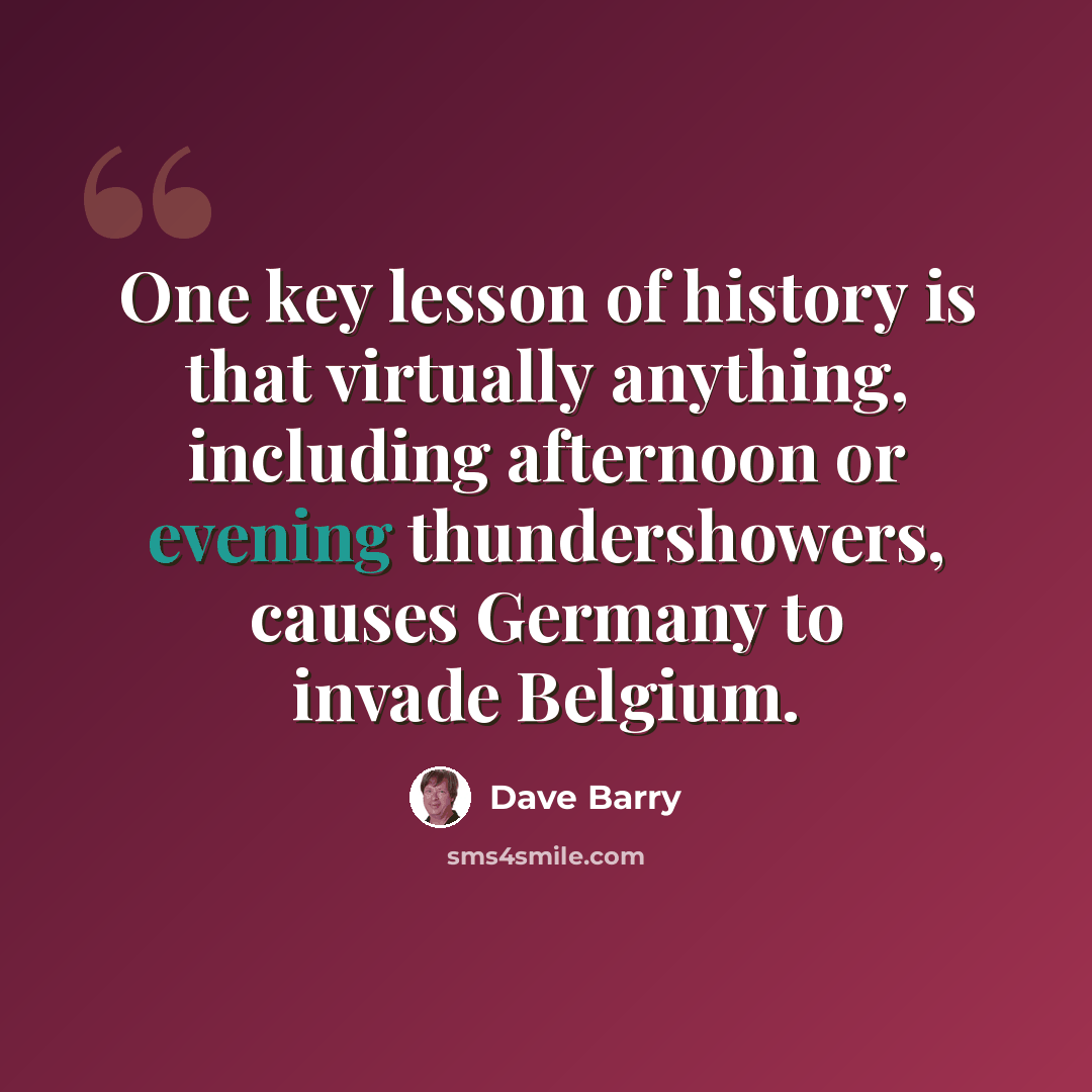 “One key lesson of history is that virtually anything, including afternoon or evening thundershowers, causes Germany to invade Belgium.” quote by Dave Barry