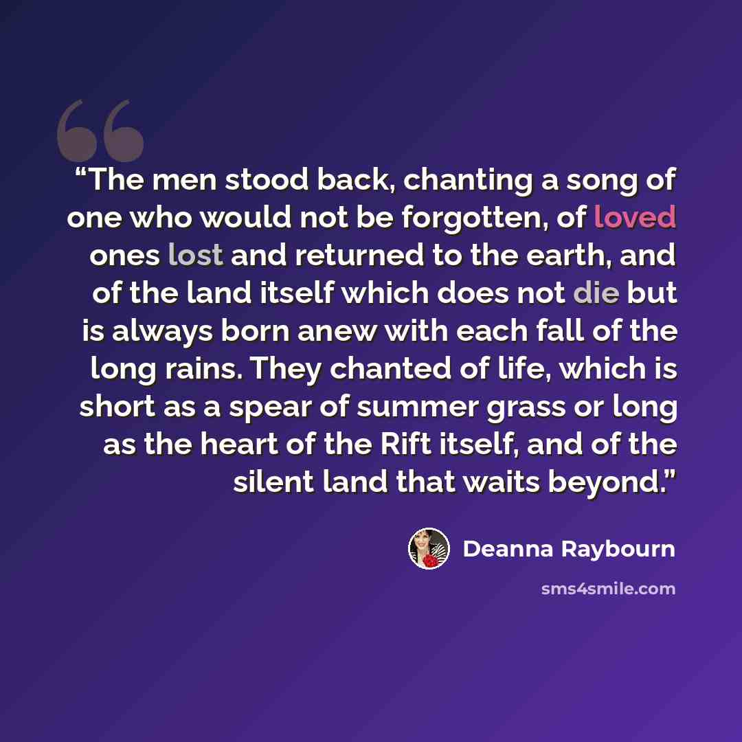 “The men stood back, chanting a song of one who would not be forgotten, of loved ones lost and returned to the earth, and of the land itself which does not die but is always born anew with each fall of the long rains. They chanted of life, which is short as a spear of summer grass or long as the…” quote by Deanna Raybourn