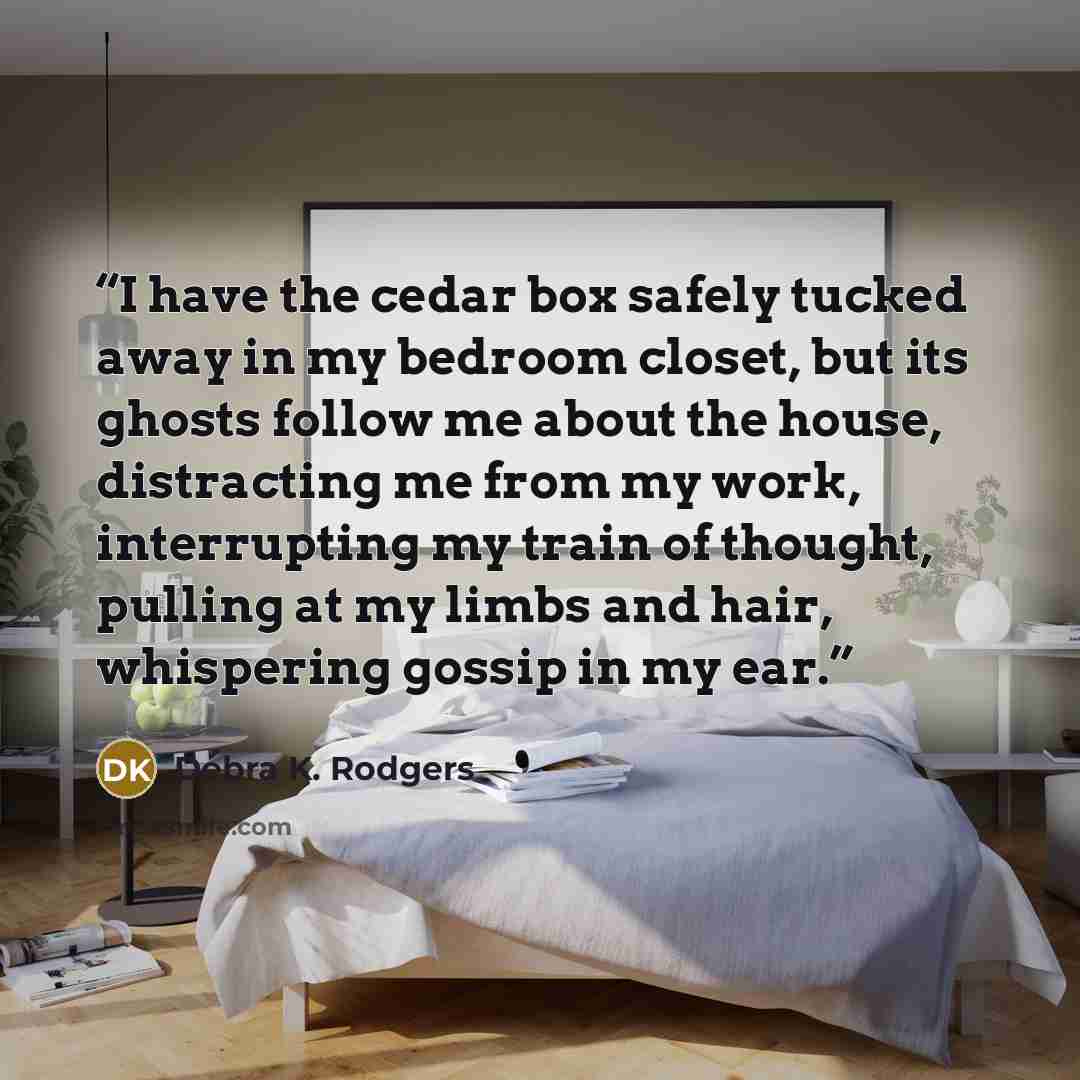 “I have the cedar box safely tucked away in my bedroom closet, but its ghosts follow me about the house, distracting me from my work, interrupting my train of thought, pulling at my limbs and hair, whispering gossip in my ear.” quote by Debra K. Rodgers