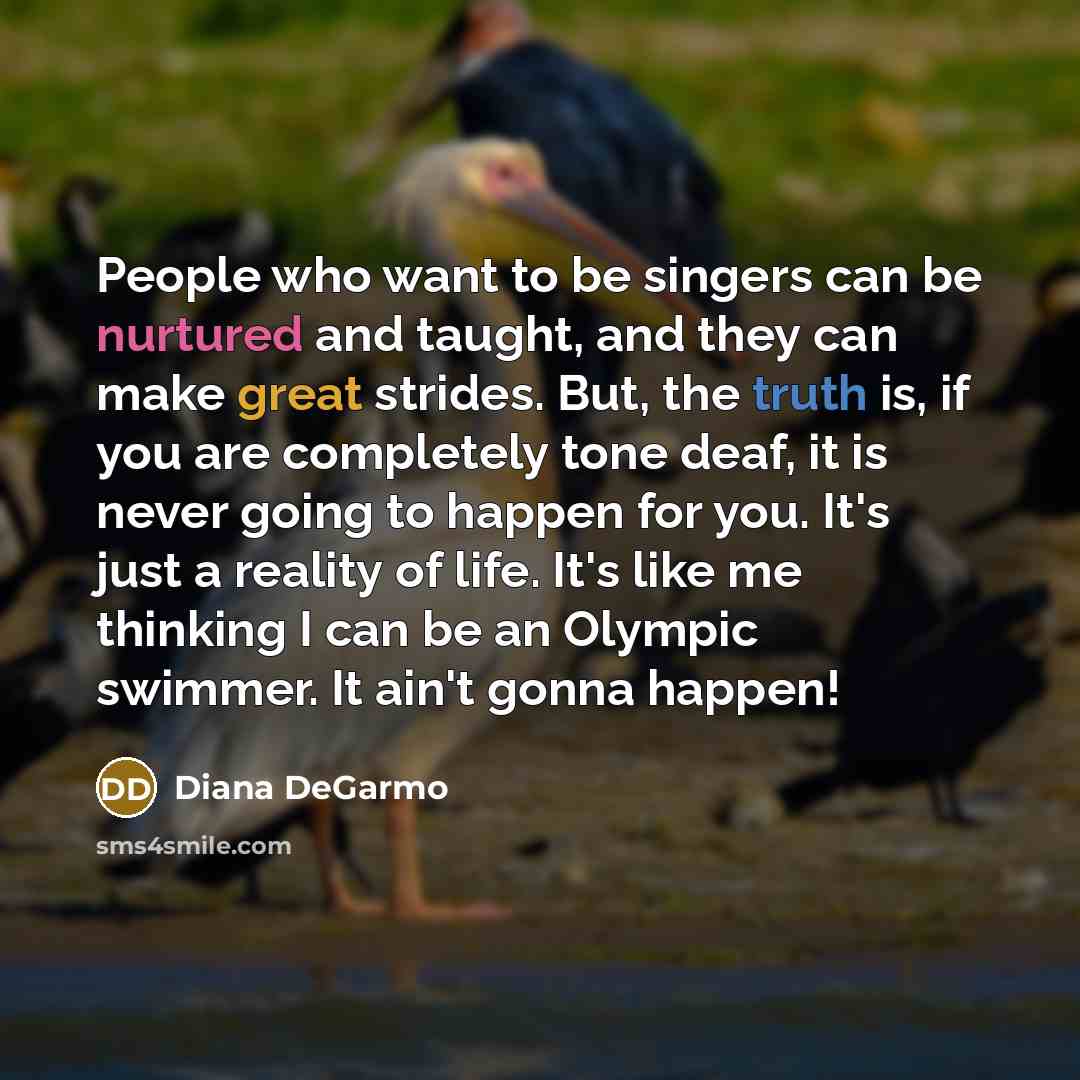 “People who want to be singers can be nurtured and taught, and they can make great strides. But, the truth is, if you are completely tone deaf, it is never going to happen for you. It's just a reality of life. It's like me thinking I can be an Olympic swimmer. It ain't gonna happen!” quote by Diana DeGarmo