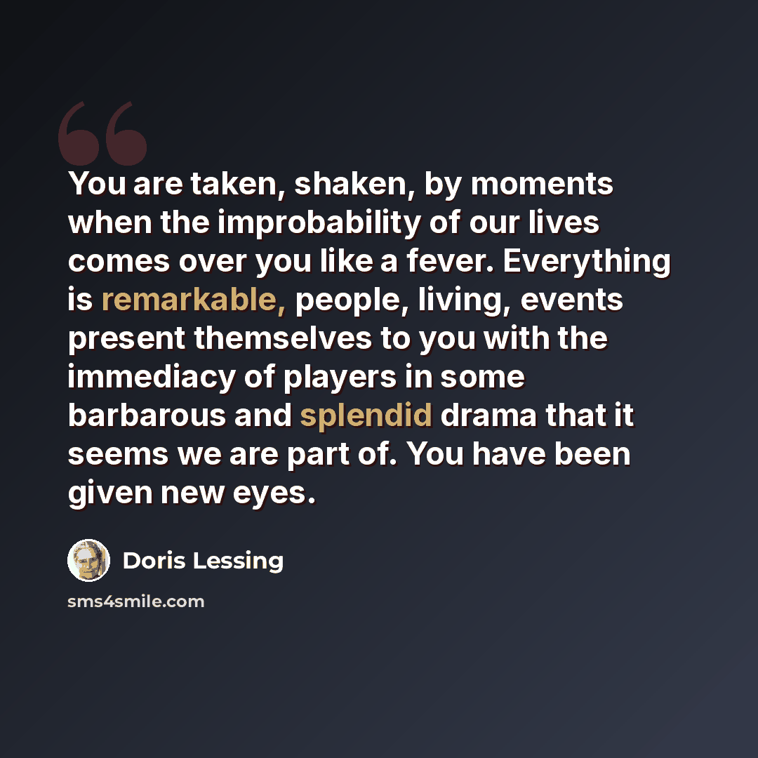 “You are taken, shaken, by moments when the improbability of our lives comes over you like a fever. Everything is remarkable, people, living, events present themselves to you with the immediacy of players in some barbarous and splendid drama that it seems we are part of. You have been given new eyes.” quote by Doris Lessing