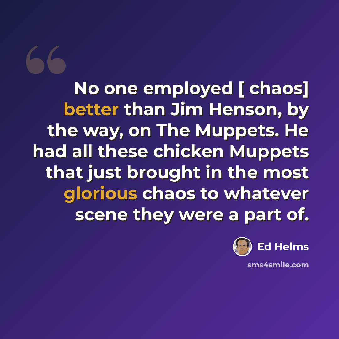 “No one employed [ chaos] better than Jim Henson, by the way, on The Muppets. He had all these chicken Muppets that just brought in the most glorious chaos to whatever scene they were a part of.” quote by Ed Helms