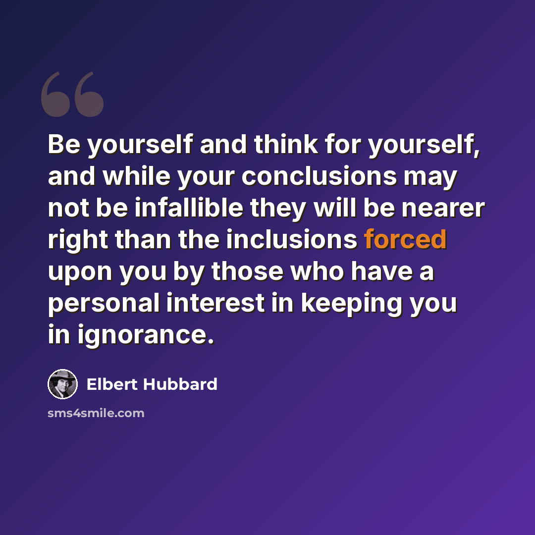 “Be yourself and think for yourself, and while your conclusions may not be infallible they will be nearer right than the inclusions forced upon you by those who have a personal interest in keeping you in ignorance.” quote by Elbert Hubbard