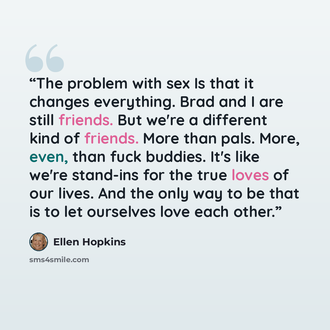 “The problem with sex Is that it changes everything. Brad and I are still friends. But we're a different kind of friends. More than pals. More, even, than fuck buddies. It's like we're stand-ins for the true loves of our lives. And the only way to be that is to let ourselves love each other.” quote by Ellen Hopkins