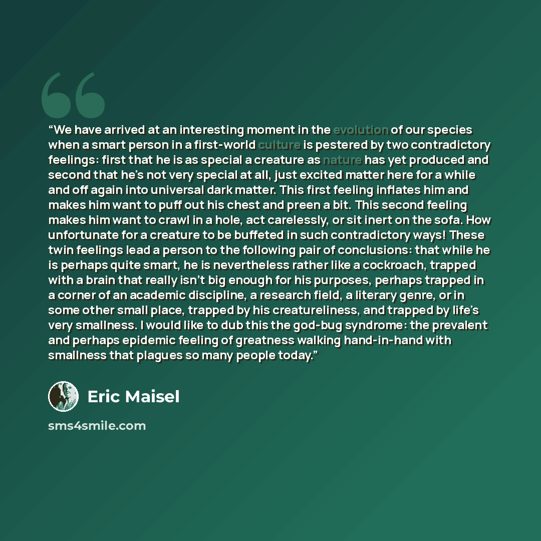“We have arrived at an interesting moment in the evolution of our species when a smart person in a first-world culture is pestered by two contradictory feelings: first that he is as special a creature as nature has yet produced and second that he's not very special at all, just excited matter here…” quote by Eric Maisel