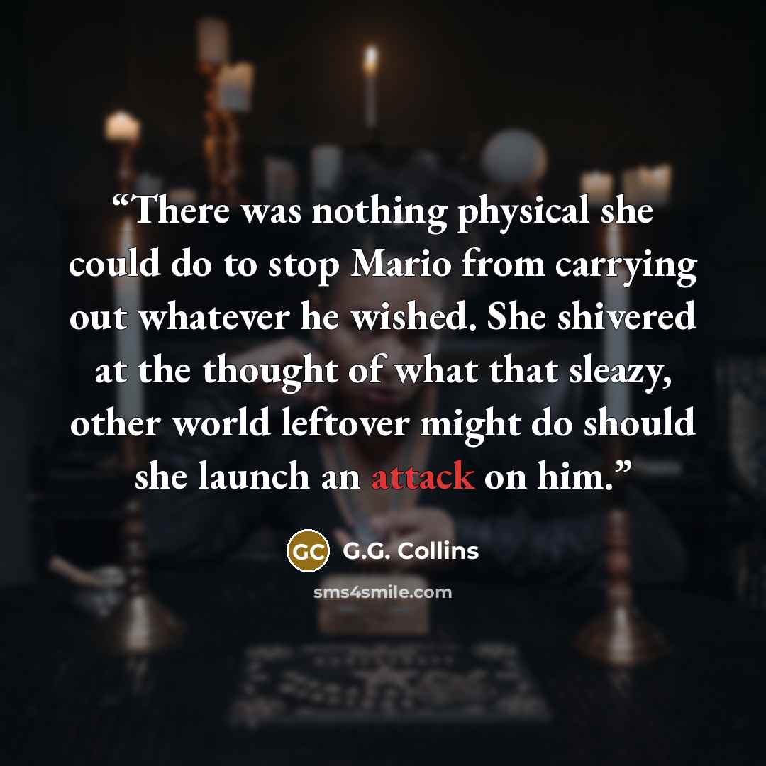 “There was nothing physical she could do to stop Mario from carrying out whatever he wished. She shivered at the thought of what that sleazy, other world leftover might do should she launch an attack on him.” quote by G.G. Collins