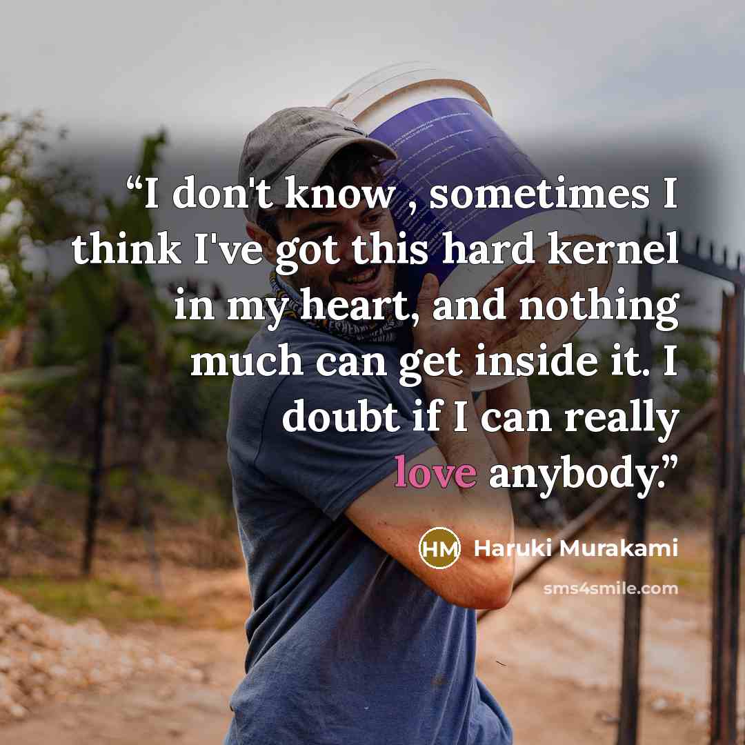 “I don't know , sometimes I think I've got this hard kernel in my heart, and nothing much can get inside it. I doubt if I can really love anybody.” quote by Haruki Murakami