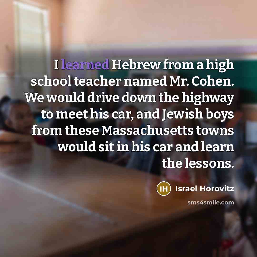 “I learned Hebrew from a high school teacher named Mr. Cohen. We would drive down the highway to meet his car, and Jewish boys from these Massachusetts towns would sit in his car and learn the lessons.” quote by Israel Horovitz