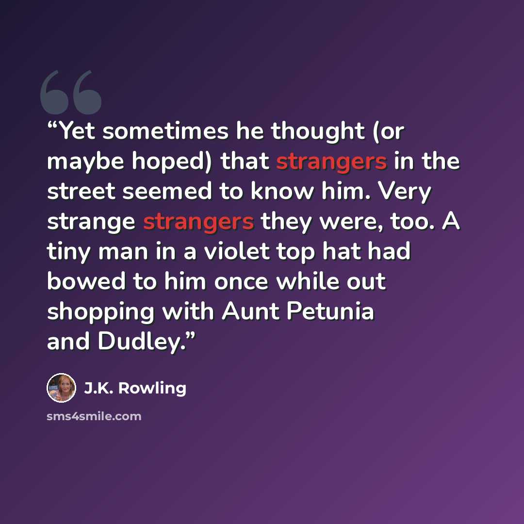 “Yet sometimes he thought (or maybe hoped) that strangers in the street seemed to know him. Very strange strangers they were, too. A tiny man in a violet top hat had bowed to him once while out shopping with Aunt Petunia and Dudley.” quote by J.K. Rowling