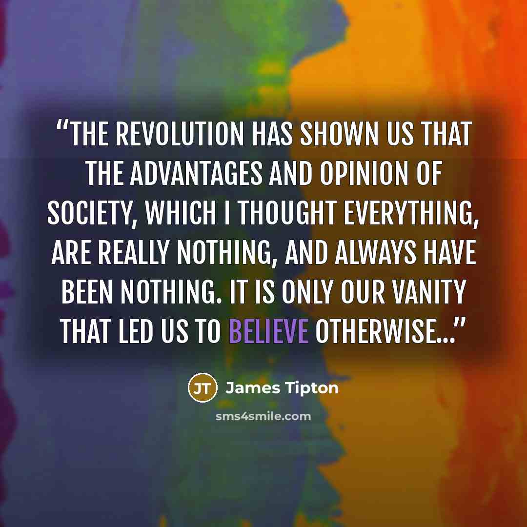“The Revolution has shown us that the advantages and opinion of society, which I thought everything, are really nothing, and always have been nothing. It is only our vanity that led us to believe otherwise...” quote by James Tipton