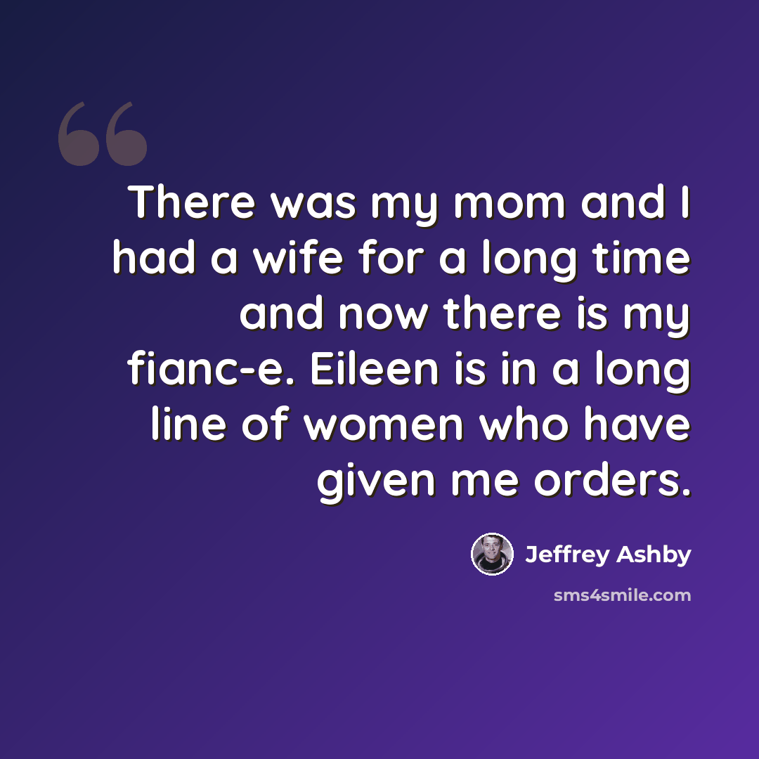 “There was my mom and I had a wife for a long time and now there is my fianc-e. Eileen is in a long line of women who have given me orders.” quote by Jeffrey Ashby