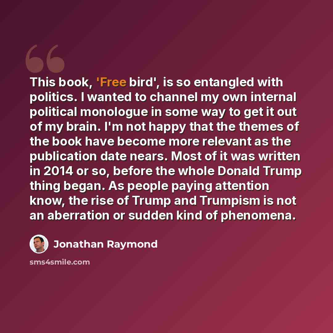 “This book, 'Free bird', is so entangled with politics. I wanted to channel my own internal political monologue in some way to get it out of my brain. I'm not happy that the themes of the book have become more relevant as the publication date nears. Most of it was written in 2014 or so, before the…” quote by Jonathan Raymond