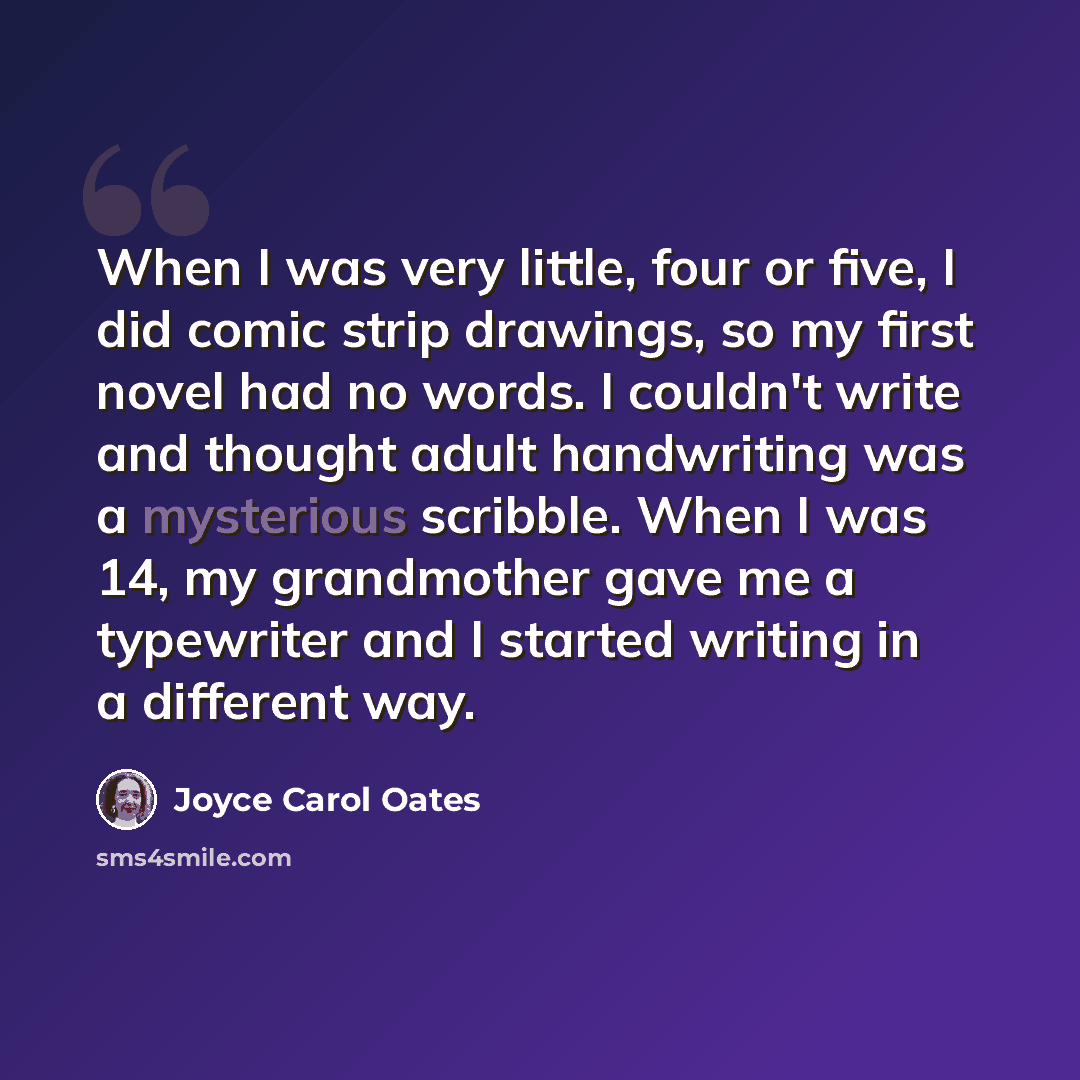 “When I was very little, four or five, I did comic strip drawings, so my first novel had no words. I couldn't write and thought adult handwriting was a mysterious scribble. When I was 14, my grandmother gave me a typewriter and I started writing in a different way.” quote by Joyce Carol Oates