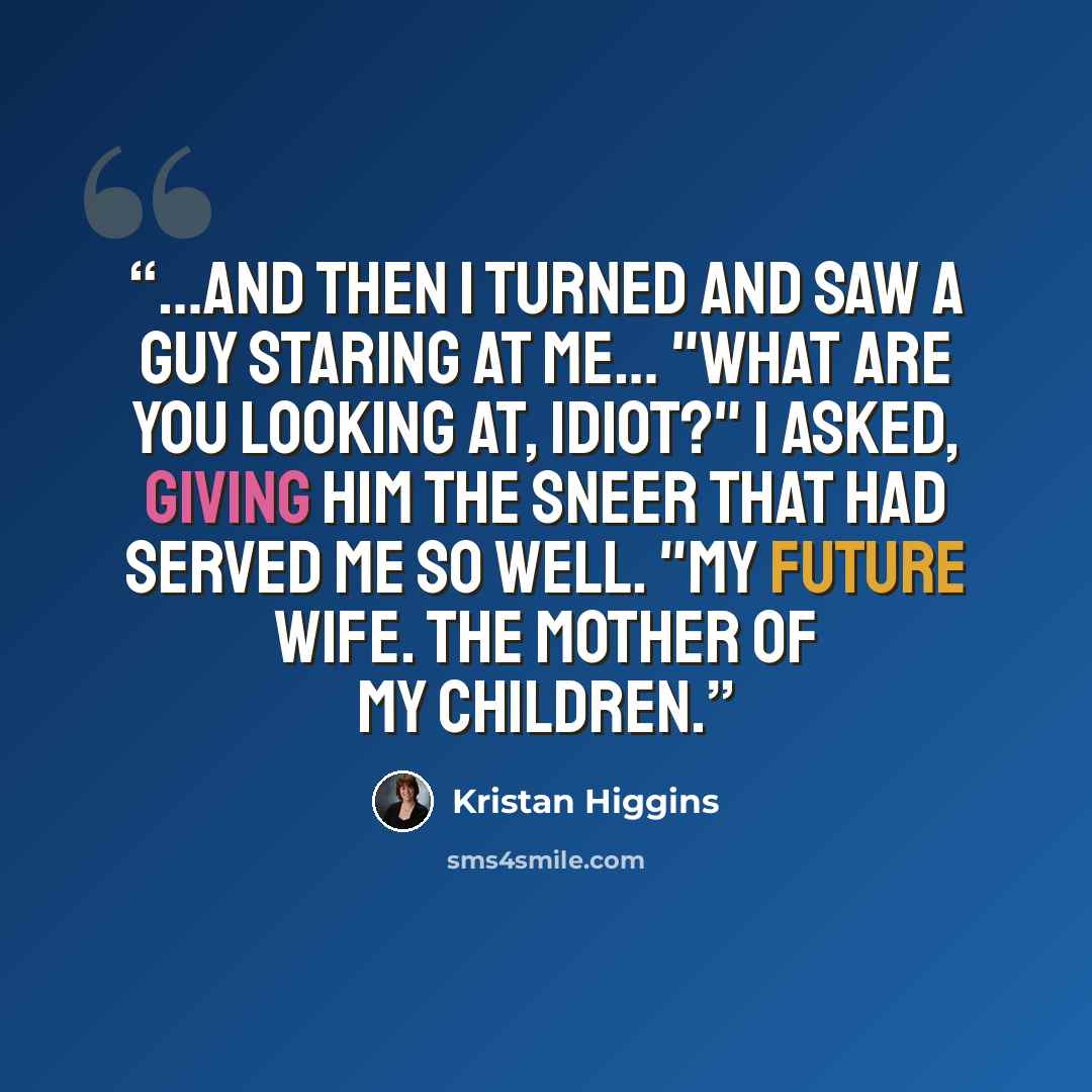 “…And then I turned and saw a guy staring at me… "What are you looking at, idiot?" I asked, giving him the sneer that had served me so well. "My future wife. The mother of my children.” quote by Kristan Higgins