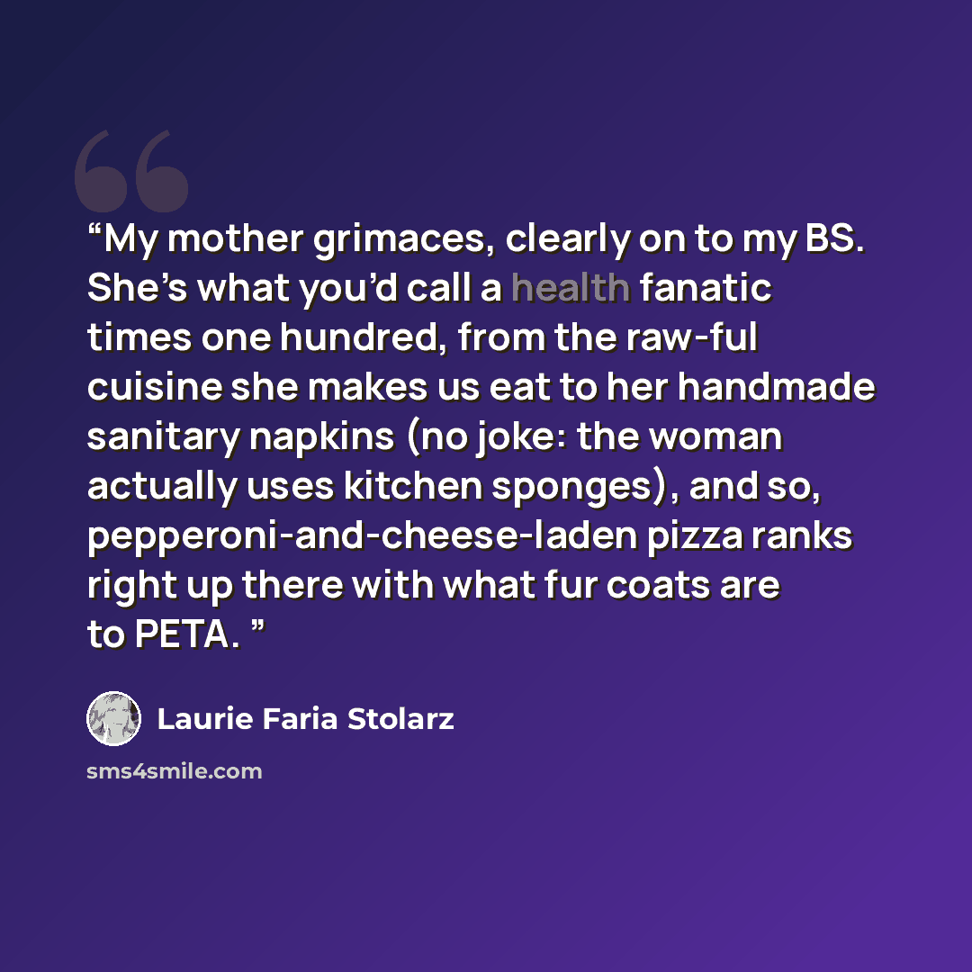 “My mother grimaces, clearly on to my BS. She’s what you’d call a health fanatic times one hundred, from the raw-ful cuisine she makes us eat to her handmade sanitary napkins (no joke: the woman actually uses kitchen sponges), and so, pepperoni-and-cheese-laden pizza ranks right up there with what…” quote by Laurie Faria Stolarz