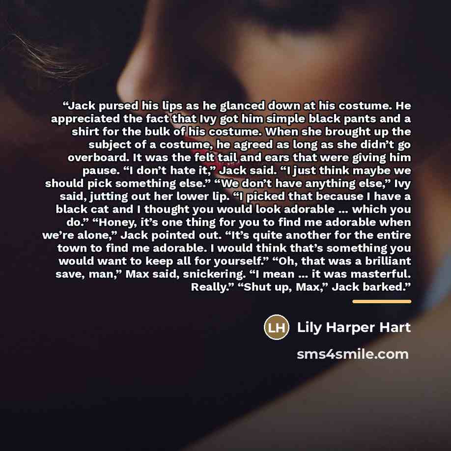 “Jack pursed his lips as he glanced down at his costume. He appreciated the fact that Ivy got him simple black pants and a shirt for the bulk of his costume. When she brought up the subject of a costume, he agreed as long as she didn’t go overboard. It was the felt tail and ears that were giving…” quote by Lily Harper Hart