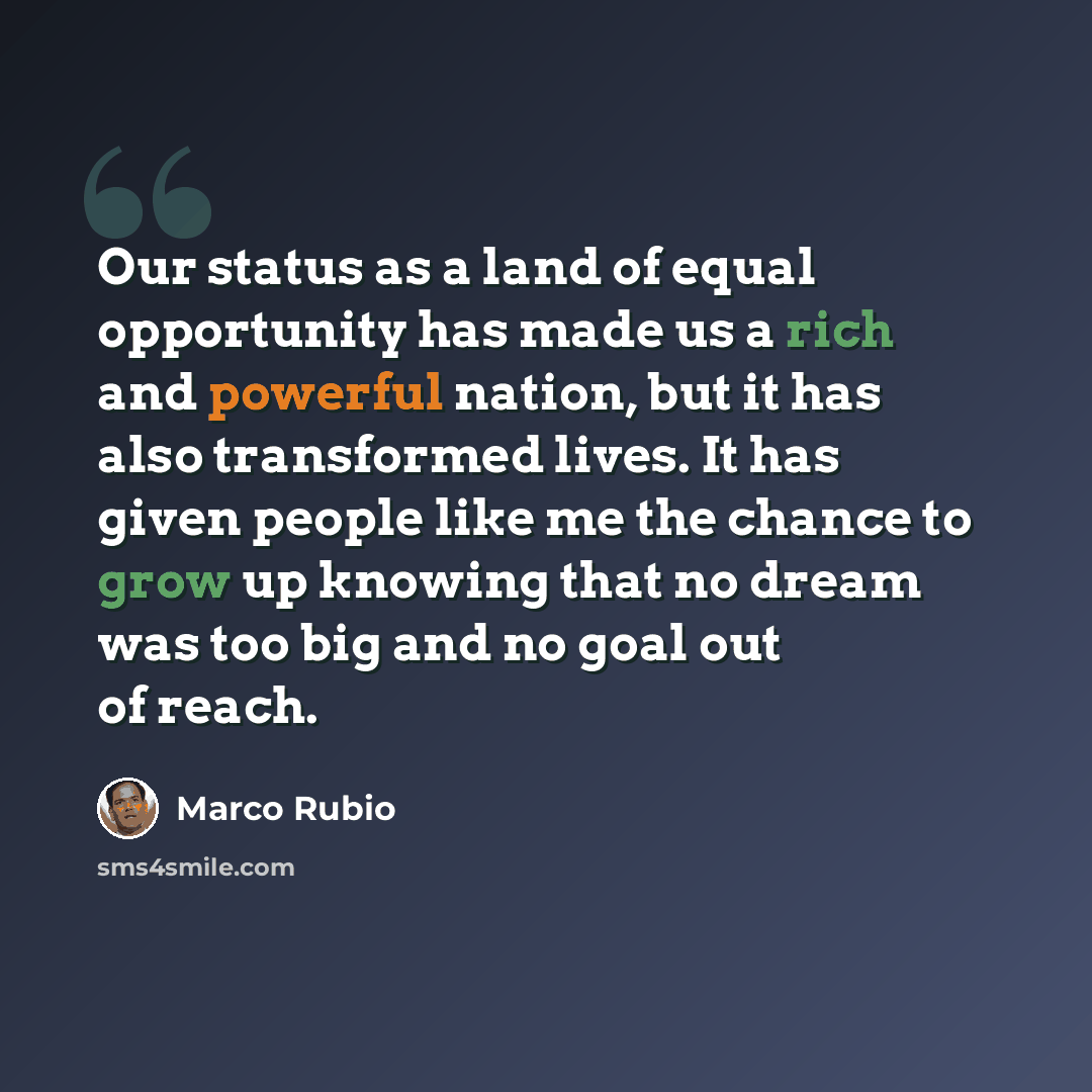 “Our status as a land of equal opportunity has made us a rich and powerful nation, but it has also transformed lives. It has given people like me the chance to grow up knowing that no dream was too big and no goal out of reach.” quote by Marco Rubio