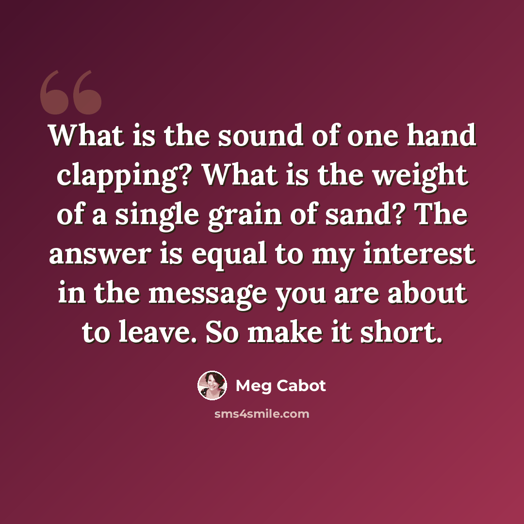 “What is the sound of one hand clapping? What is the weight of a single grain of sand? The answer is equal to my interest in the message you are about to leave. So make it short.” quote by Meg Cabot
