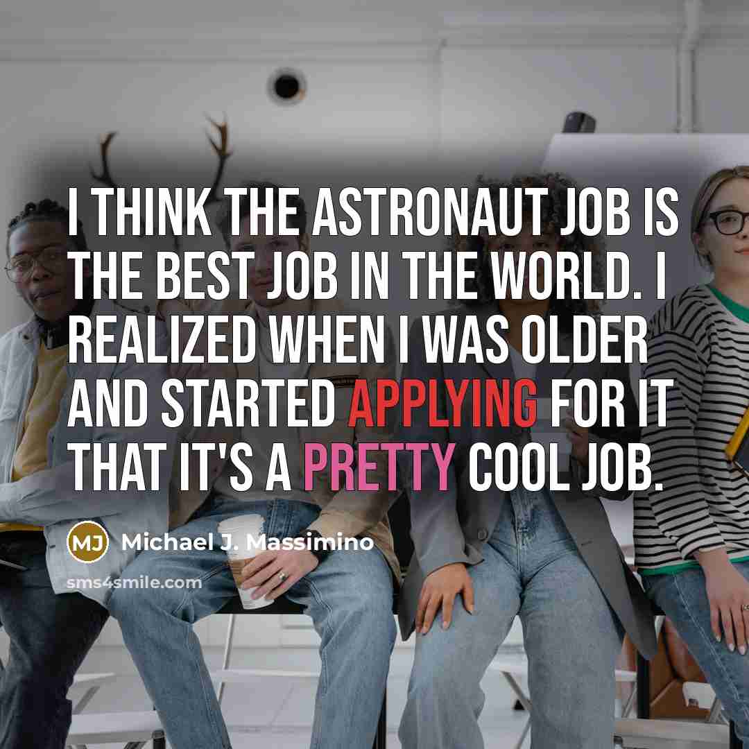 “I think the astronaut job is the best job in the world. I realized when I was older and started applying for it that it's a pretty cool job.” quote by Michael J. Massimino