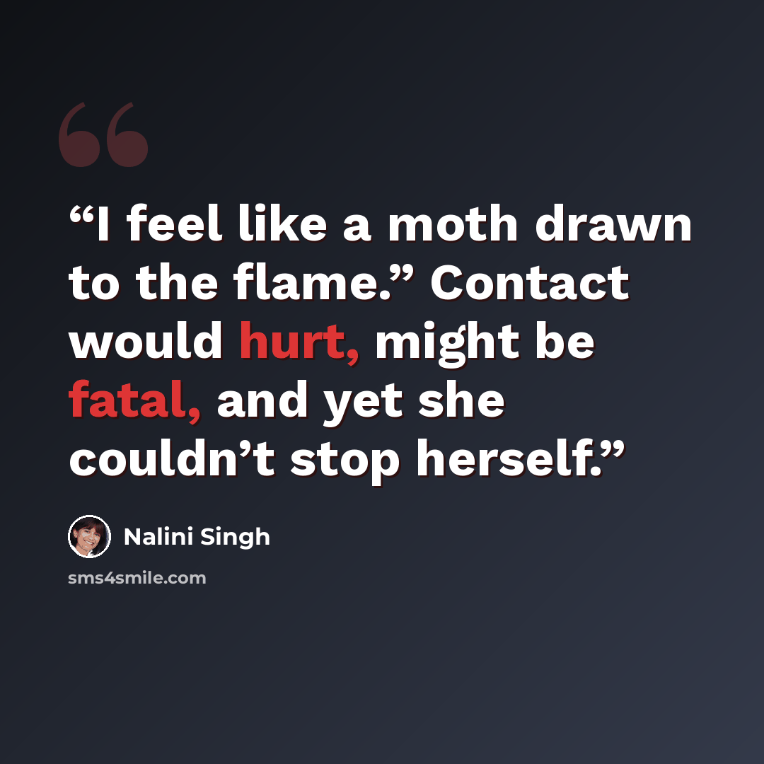 “I feel like a moth drawn to the flame.” Contact would hurt, might be fatal, and yet she couldn’t stop herself.” quote by Nalini Singh