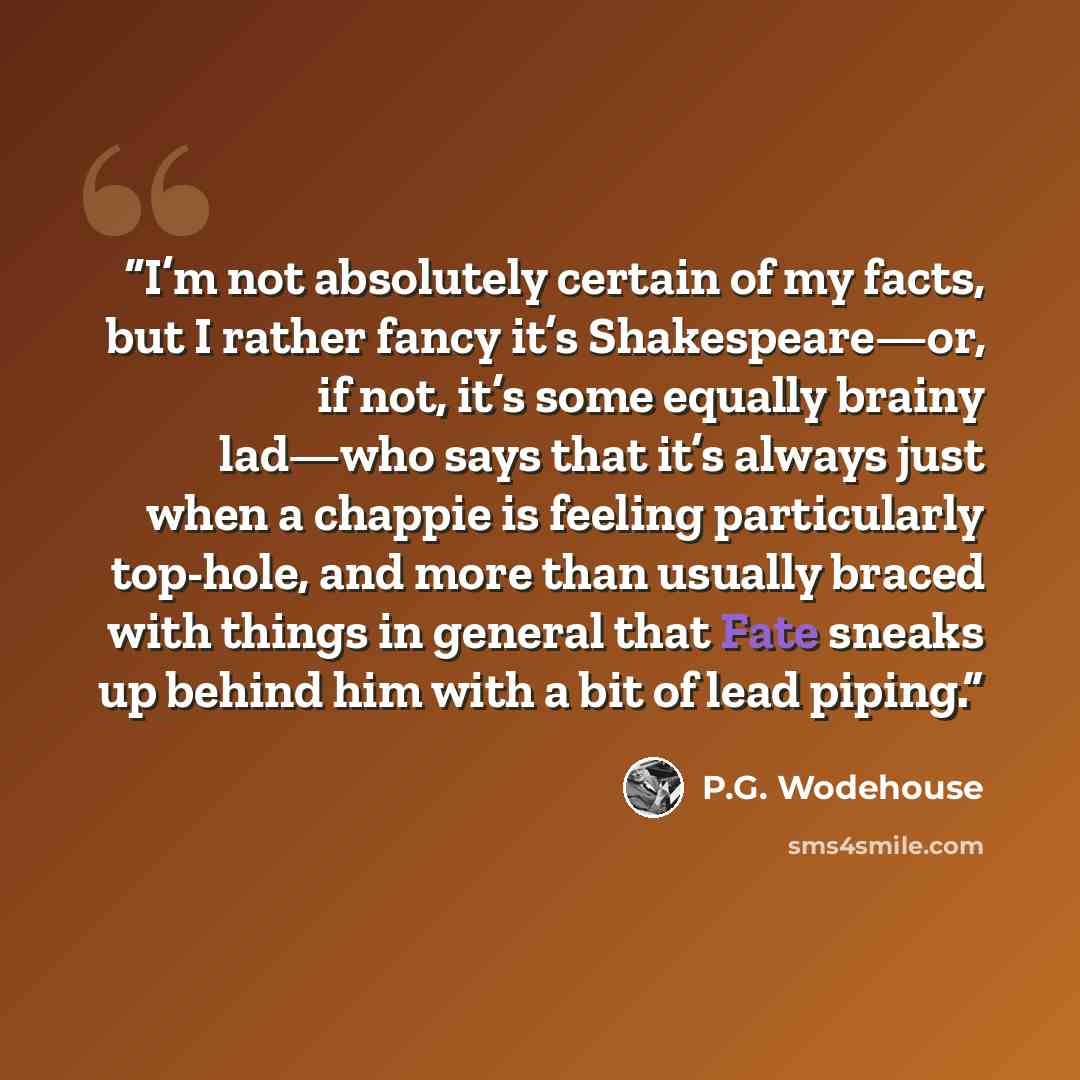 “I’m not absolutely certain of my facts, but I rather fancy it’s Shakespeare—or, if not, it’s some equally brainy lad—who says that it’s always just when a chappie is feeling particularly top-hole, and more than usually braced with things in general that Fate sneaks up behind him with a bit of lead…” quote by P.G. Wodehouse