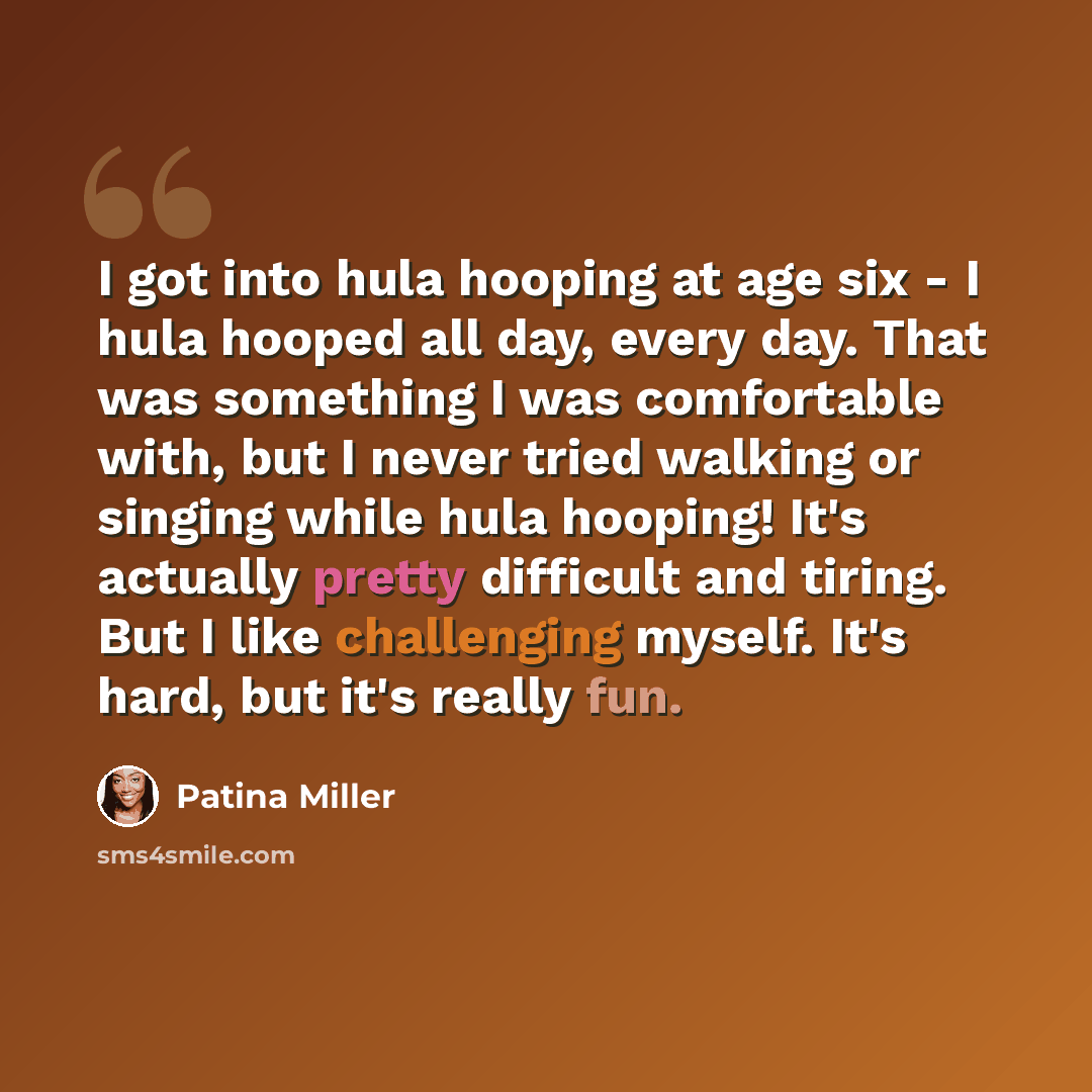 “I got into hula hooping at age six - I hula hooped all day, every day. That was something I was comfortable with, but I never tried walking or singing while hula hooping! It's actually pretty difficult and tiring. But I like challenging myself. It's hard, but it's really fun.” quote by Patina Miller