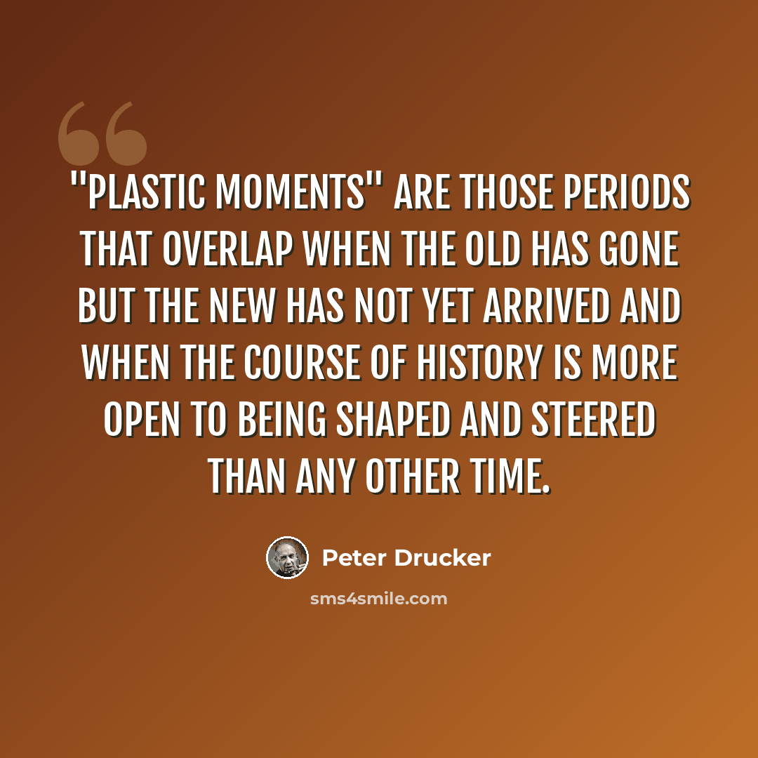 “"Plastic moments" are those periods that overlap when the old has gone but the new has not yet arrived and when the course of history is more open to being shaped and steered than any other time.” quote by Peter Drucker