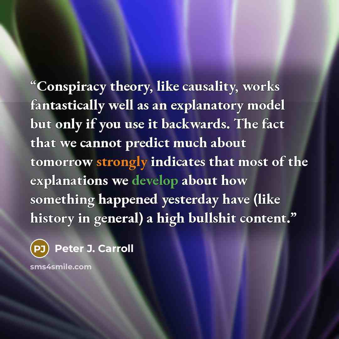 “Conspiracy theory, like causality, works fantastically well as an explanatory model but only if you use it backwards. The fact that we cannot predict much about tomorrow strongly indicates that most of the explanations we develop about how something happened yesterday have (like history in…” quote by Peter J. Carroll