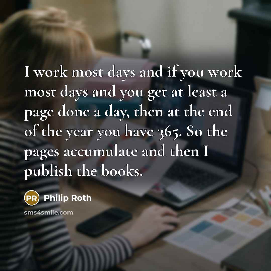 “I work most days and if you work most days and you get at least a page done a day, then at the end of the year you have 365. So the pages accumulate and then I publish the books.” quote by Philip Roth