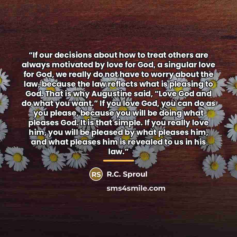 “If our decisions about how to treat others are always motivated by love for God, a singular love for God, we really do not have to worry about the law, because the law reflects what is pleasing to God. That is why Augustine said, “Love God and do what you want.” If you love God, you can do as you…” quote by R.C. Sproul