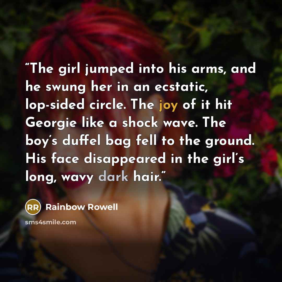 “The girl jumped into his arms, and he swung her in an ecstatic, lop-sided circle. The joy of it hit Georgie like a shock wave. The boy’s duffel bag fell to the ground. His face disappeared in the girl’s long, wavy dark hair.” quote by Rainbow Rowell