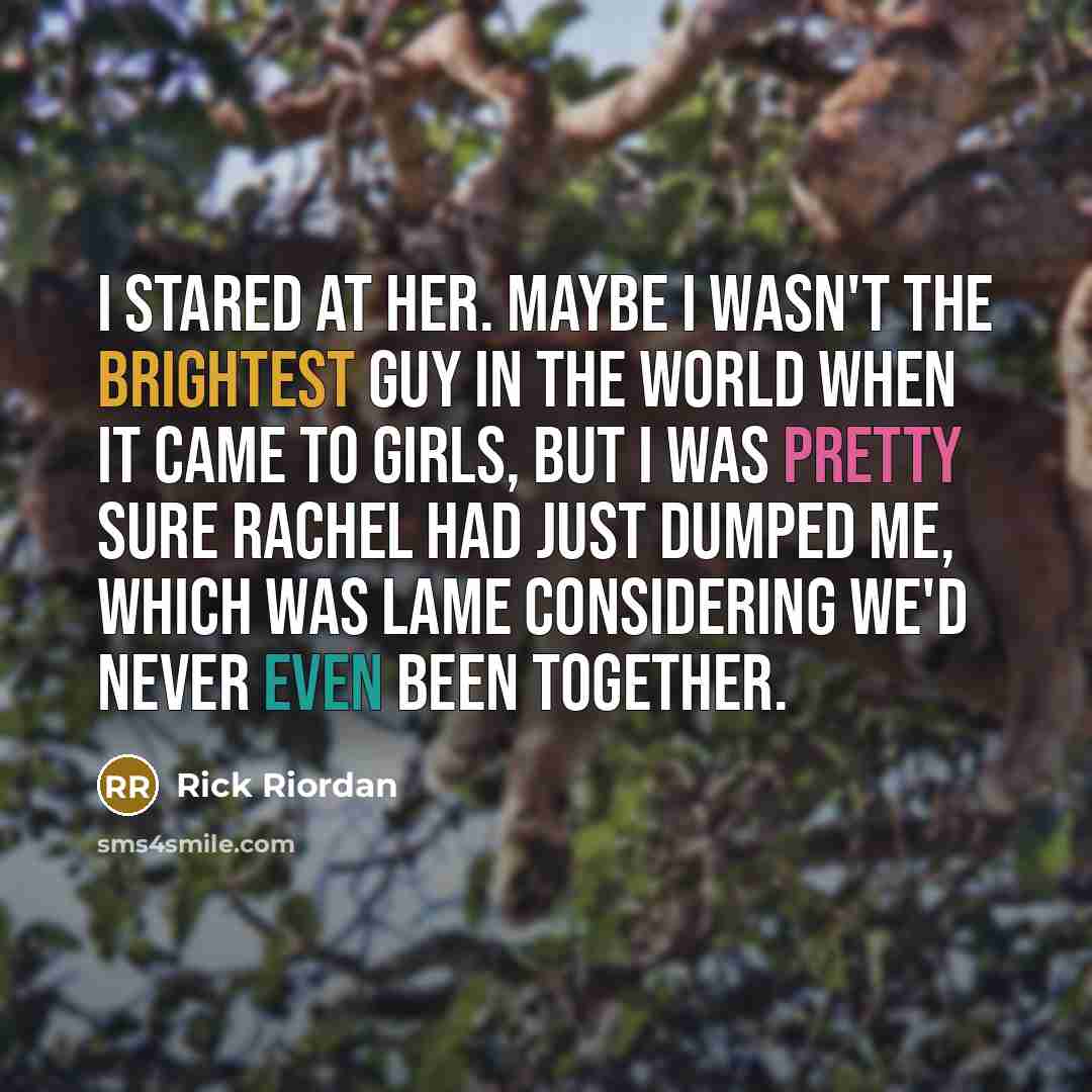 “I stared at her. Maybe I wasn't the brightest guy in the world when it came to girls, but I was pretty sure Rachel had just dumped me, which was lame considering we'd never even been together.” quote by Rick Riordan