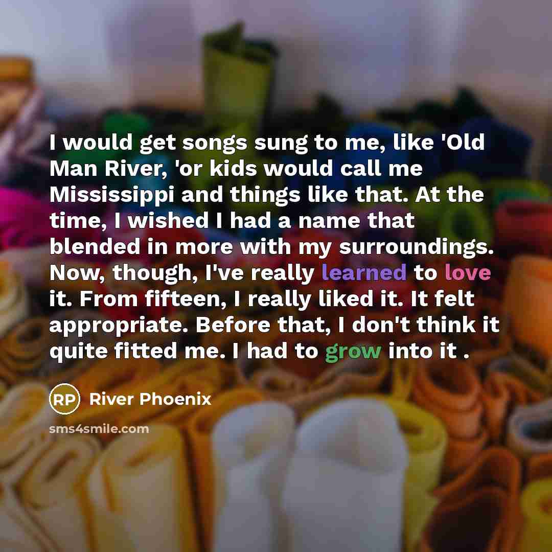 “I would get songs sung to me, like 'Old Man River, 'or kids would call me Mississippi and things like that. At the time, I wished I had a name that blended in more with my surroundings. Now, though, I've really learned to love it. From fifteen, I really liked it. It felt appropriate. Before that…” quote by River Phoenix