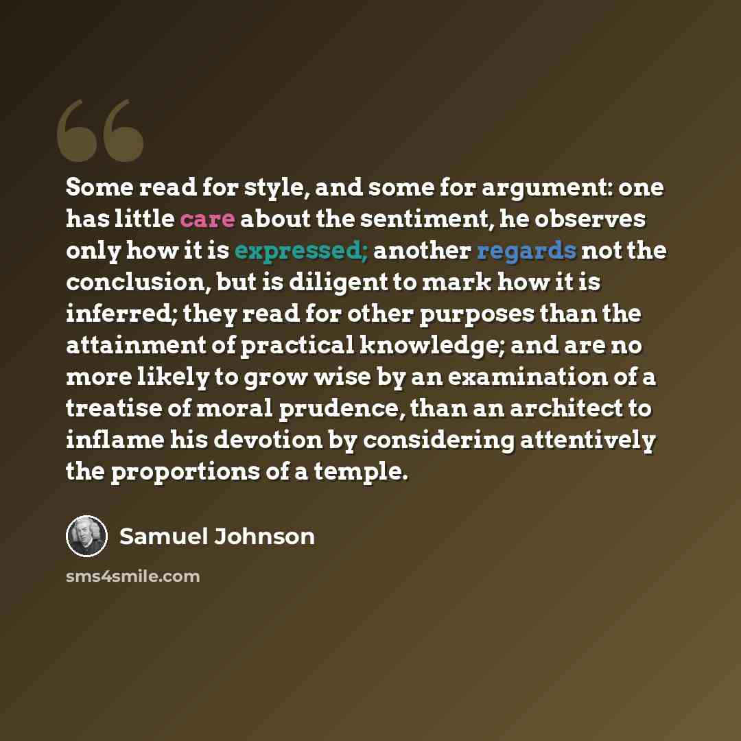 “Some read for style, and some for argument: one has little care about the sentiment, he observes only how it is expressed; another regards not the conclusion, but is diligent to mark how it is inferred; they read for other purposes than the attainment of practical knowledge; and are no more likely…” quote by Samuel Johnson