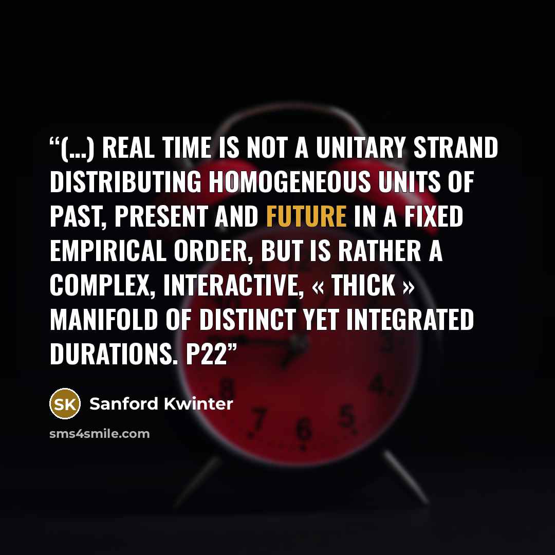 “(…) Real time is not a unitary strand distributing homogeneous units of past, present and future in a fixed empirical order, but is rather a complex, interactive, « thick » manifold of distinct yet integrated durations. p22” quote by Sanford Kwinter
